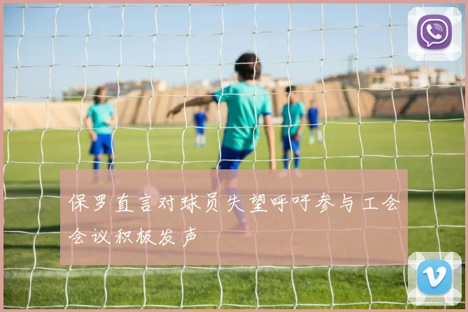 保罗直言对球员失望呼吁参与工会会议积极发声