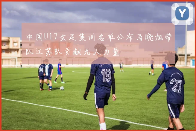 中国U17女足集训名单公布马晓旭带队江苏队贡献九人力量