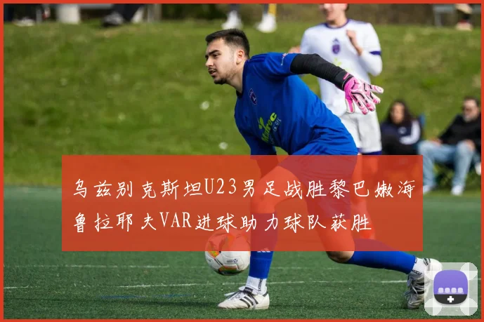 乌兹别克斯坦U23男足战胜黎巴嫩海鲁拉耶夫VAR进球助力球队获胜