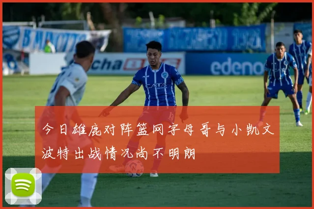 今日雄鹿对阵篮网字母哥与小凯文波特出战情况尚不明朗