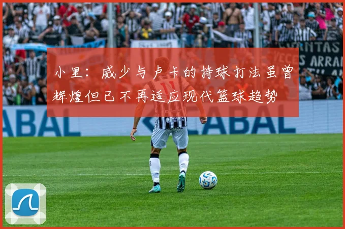 小里：威少与卢卡的持球打法虽曾辉煌但已不再适应现代篮球趋势