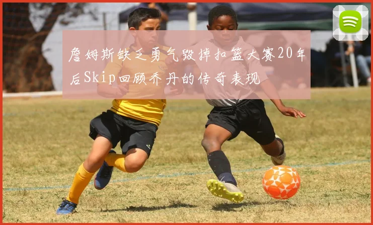 詹姆斯缺乏勇气毁掉扣篮大赛20年后Skip回顾乔丹的传奇表现