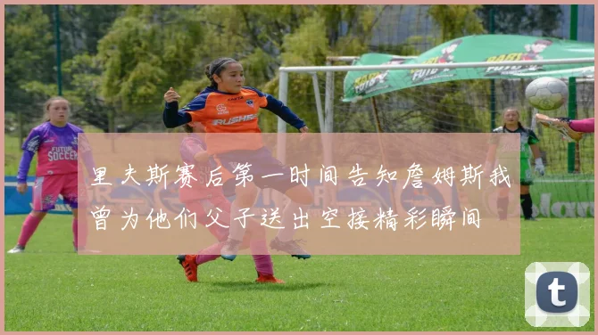里夫斯赛后第一时间告知詹姆斯我曾为他们父子送出空接精彩瞬间