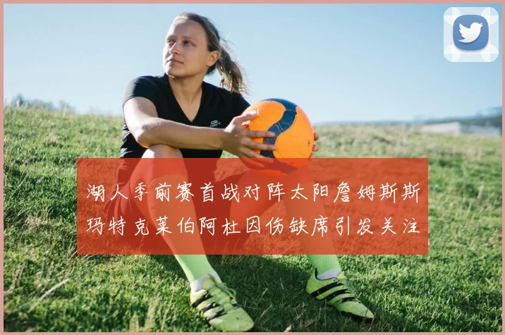 湖人季前赛首战对阵太阳詹姆斯斯玛特克莱伯阿杜因伤缺席引发关注