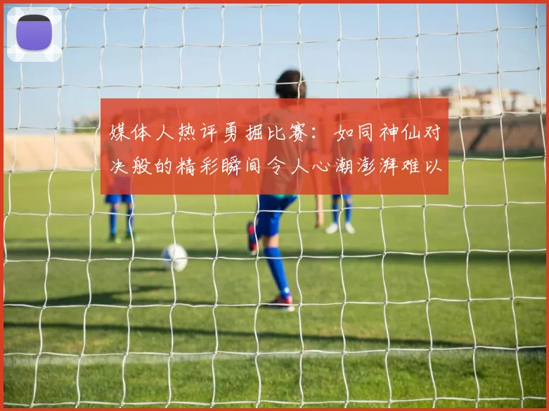 媒体人热评勇掘比赛：如同神仙对决般的精彩瞬间令人心潮澎湃难以忘怀