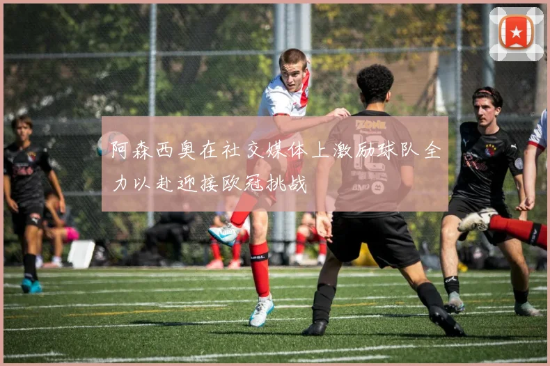 阿森西奥在社交媒体上激励球队全力以赴迎接欧冠挑战