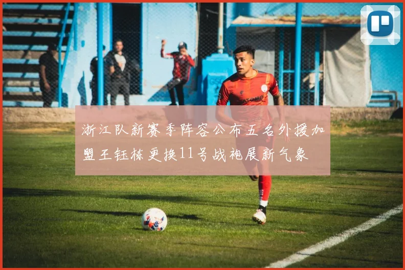 浙江队新赛季阵容公布五名外援加盟王钰栋更换11号战袍展新气象