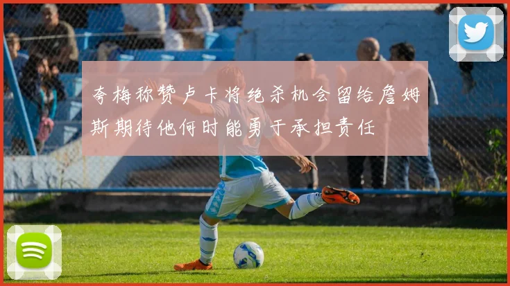 夸梅称赞卢卡将绝杀机会留给詹姆斯期待他何时能勇于承担责任
