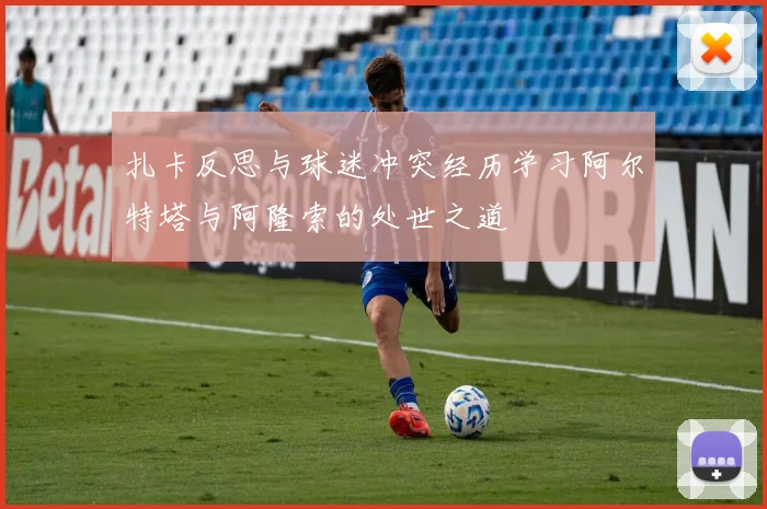 扎卡反思与球迷冲突经历学习阿尔特塔与阿隆索的处世之道