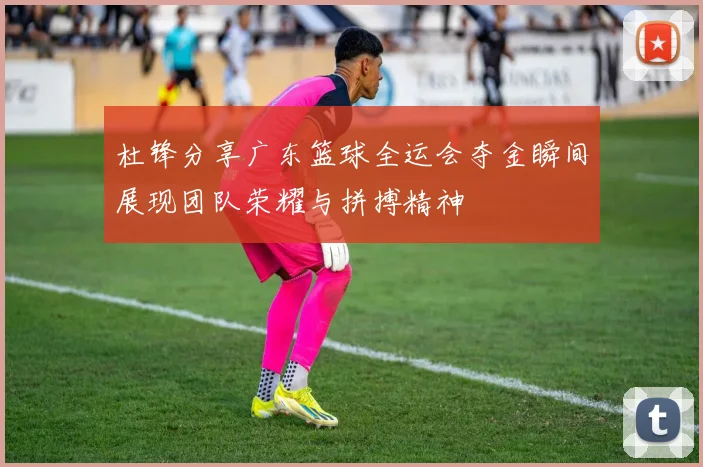 杜锋分享广东篮球全运会夺金瞬间展现团队荣耀与拼搏精神