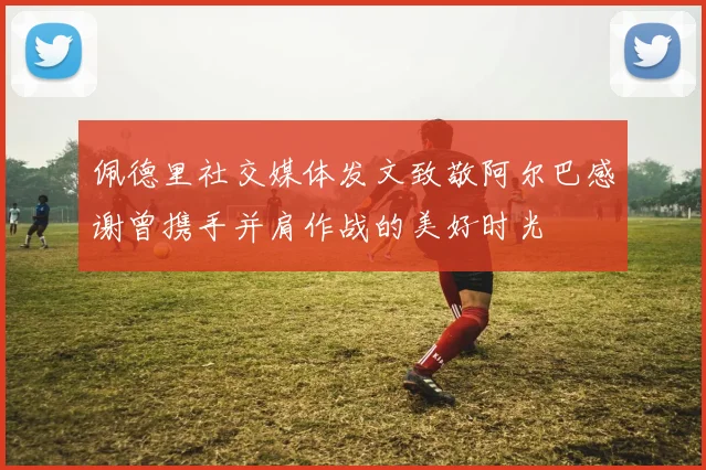 佩德里社交媒体发文致敬阿尔巴感谢曾携手并肩作战的美好时光