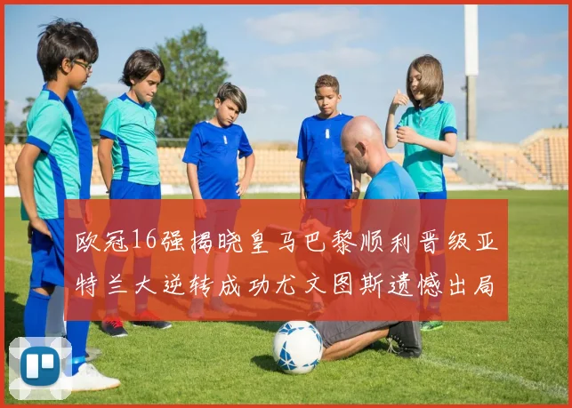 欧冠16强揭晓皇马巴黎顺利晋级亚特兰大逆转成功尤文图斯遗憾出局