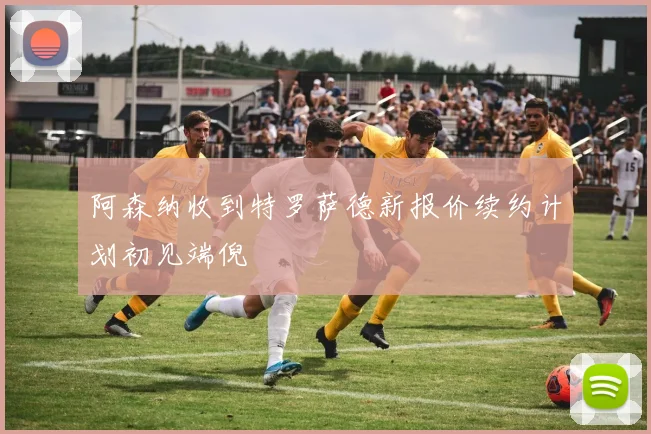 阿森纳收到特罗萨德新报价续约计划初见端倪