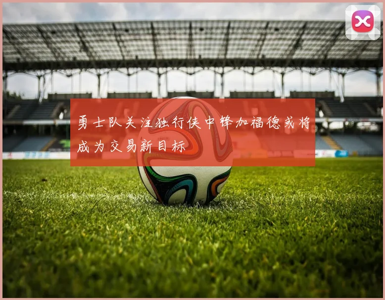 勇士队关注独行侠中锋加福德或将成为交易新目标