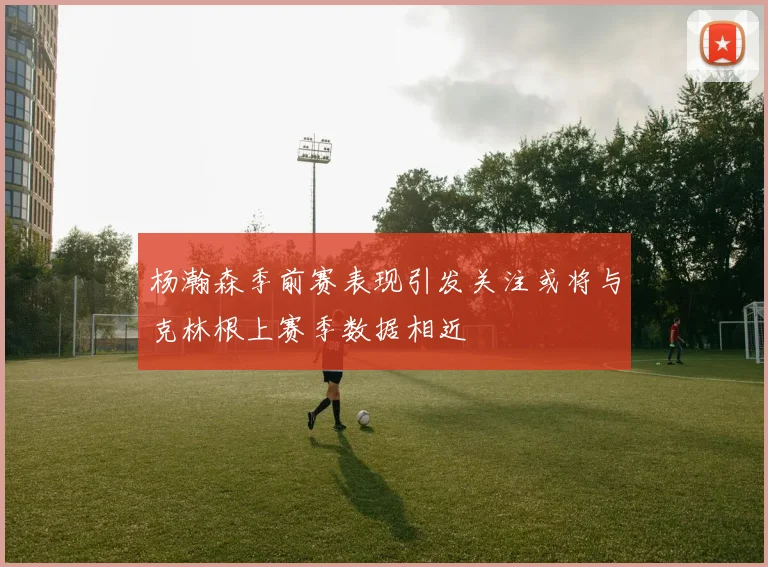 杨瀚森季前赛表现引发关注或将与克林根上赛季数据相近