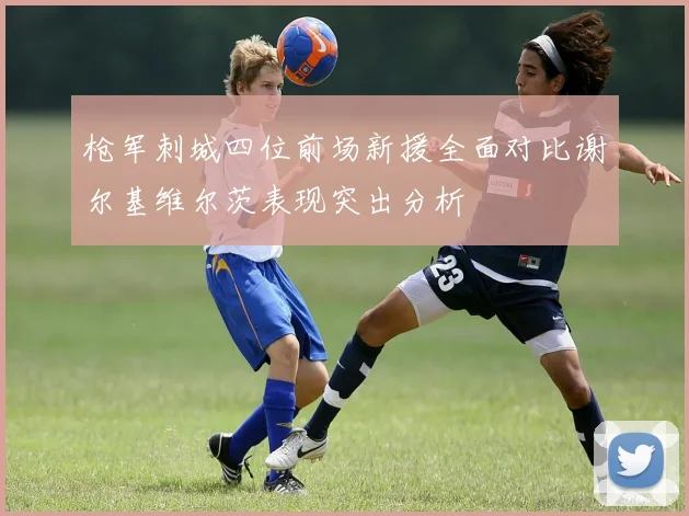 枪军刺城四位前场新援全面对比谢尔基维尔茨表现突出分析