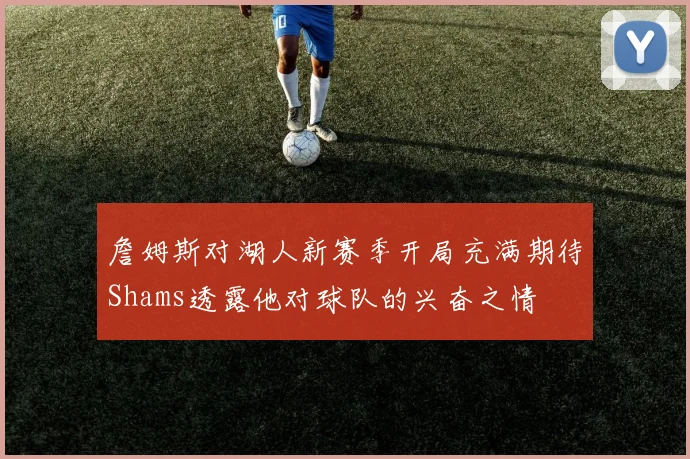 詹姆斯对湖人新赛季开局充满期待Shams透露他对球队的兴奋之情