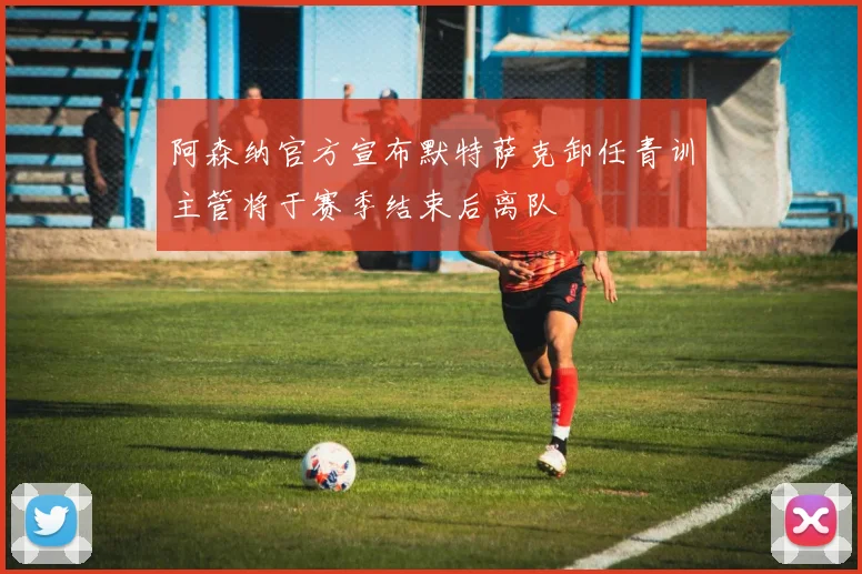 阿森纳官方宣布默特萨克卸任青训主管将于赛季结束后离队